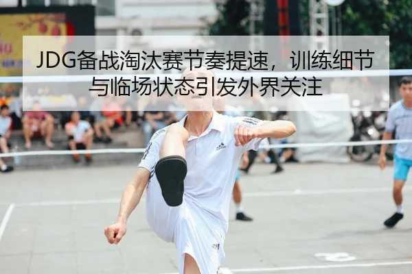 JDG备战淘汰赛节奏提速，训练细节与临场状态引发外界关注